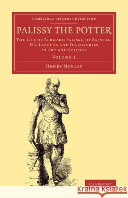 Palissy the Potter: The Life of Bernard Palissy, of Saintes, His Labours and Discoveries in Art and Science Morley, Henry 9781108078078 Cambridge University Press