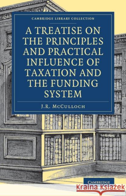 A Treatise on the Principles and Practical Influence of Taxation and the Funding System J. R. McCulloch 9781108078689 Cambridge University Press