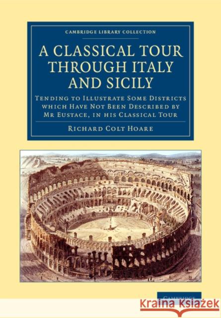 A Classical Tour Through Italy and Sicily: Tending to Illustrate Some Districts Which Have Not Been Described by MR Eustace, in His Classical Tour Hoare, Richard Colt 9781108079181 Cambridge University Press