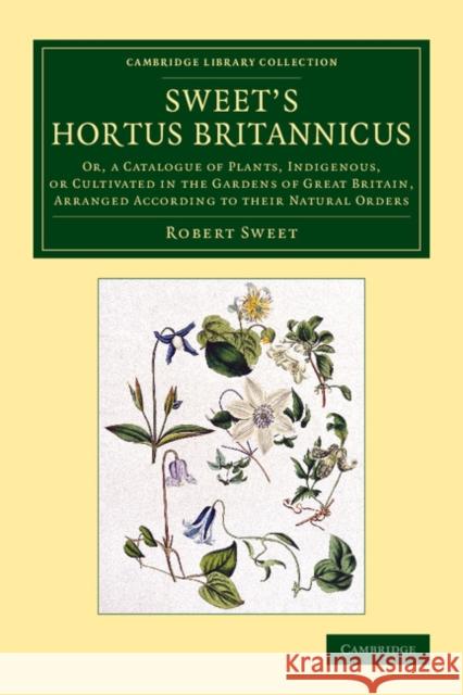 Sweet's Hortus Britannicus: Or, a Catalogue of Plants, Indigenous, or Cultivated in the Gardens of Great Britain, Arranged According to Their Natu Sweet, Robert 9781108079204