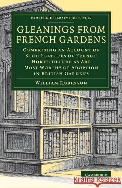 Gleanings from French Gardens: Comprising an Account of Such Features of French Horticulture as Are Most Worthy of Adoption in British Gardens Robinson, William 9781108079839