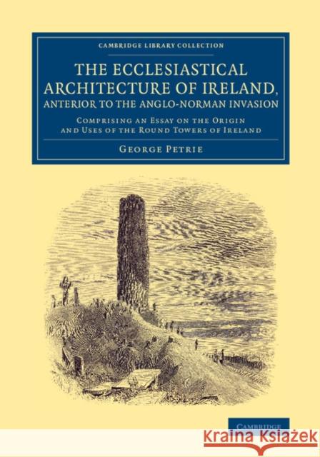 The Ecclesiastical Architecture of Ireland, Anterior to the Anglo-Norman Invasion: Comprising an Essay on the Origin and Uses of the Round Towers of I Petrie, George 9781108079860 Cambridge University Press