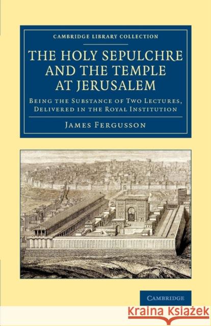 The Holy Sepulchre and the Temple at Jerusalem: Being the Substance of Two Lectures, Delivered in the Royal Institution Fergusson, James 9781108080637