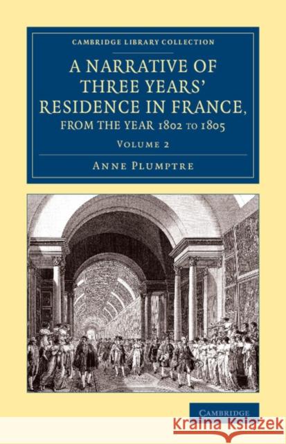 A Narrative of Three Years' Residence in France, Principally in the Southern Departments, from the Year 1802 to 1805: Including Some Authentic Particu Plumptre, Anne 9781108081023 Cambridge University Press