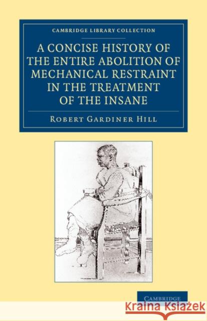A Concise History of the Entire Abolition of Mechanical Restraint in the Treatment of the Insane: And of the Introduction, Success, and Final Triumph Hill, Robert Gardiner 9781108081740