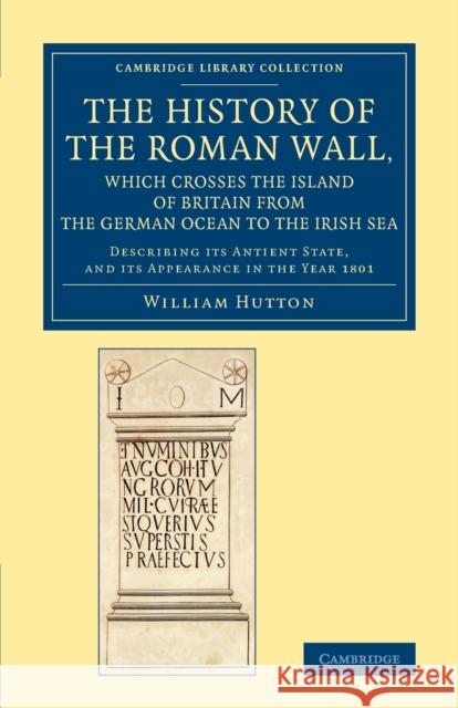 The History of the Roman Wall, Which Crosses the Island of Britain from the German Ocean to the Irish Sea: Describing Its Antient State, and Its Appea Hutton, William 9781108083959