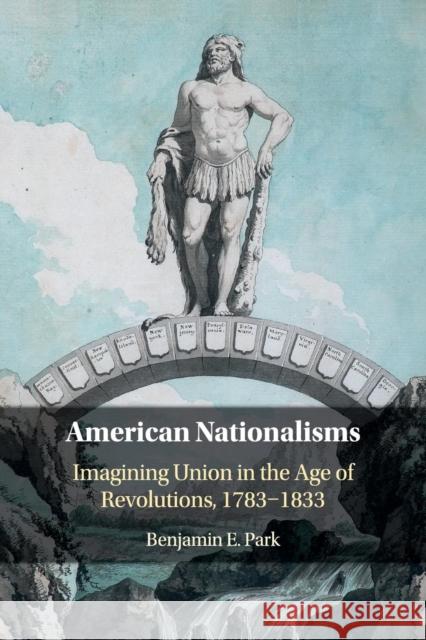 American Nationalisms: Imagining Union in the Age of Revolutions, 1783-1833 Benjamin E. Park 9781108414203 Cambridge University Press