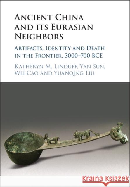 Ancient China and Its Eurasian Neighbors: Artifacts, Identity and Death in the Frontier, 3000-700 Bce Katheryn M. Linduff Cao Wei Yan Sun 9781108418614