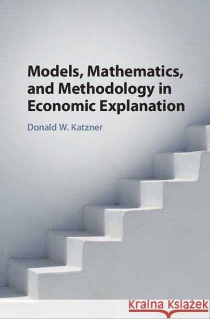 Models, Mathematics, and Methodology in Economic Explanation Donald W. Katzner 9781108418775