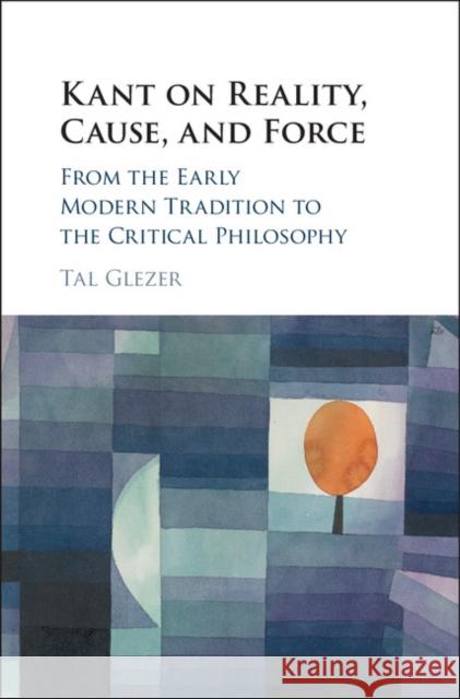 Kant on Reality, Cause, and Force: From the Early Modern Tradition to the Critical Philosophy Tal Glezer 9781108420693