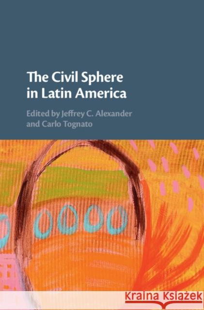 The Civil Sphere in Latin America Jeffrey Alexander Carlo Tognato 9781108426831 Cambridge University Press