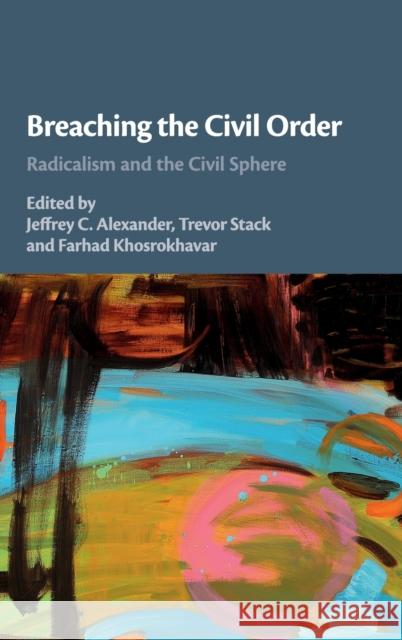 Breaching the Civil Order: Radicalism and the Civil Sphere Jeffrey C. Alexander Trevor Stack Farhad Khosrokhavar 9781108427234