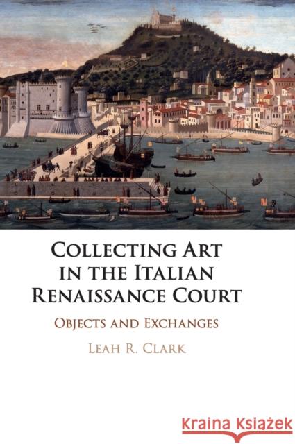 Collecting Art in the Italian Renaissance Court: Objects and Exchanges Leah R. Clark 9781108427722