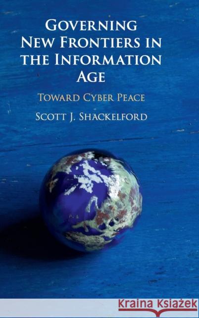 Governing New Frontiers in the Information Age: Toward Cyber Peace Scott J. Shackelford 9781108427739