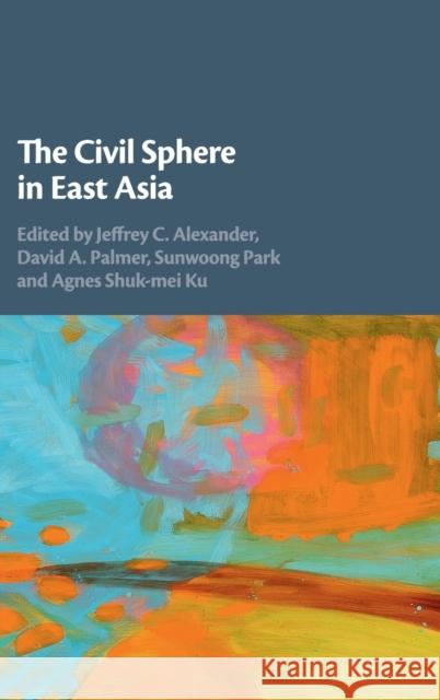 The Civil Sphere in East Asia Jeffrey Alexander Agnes Ku Sunwoong Park 9781108427838