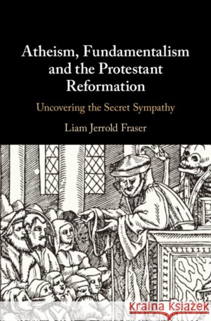 Atheism, Fundamentalism and the Protestant Reformation: Uncovering the Secret Sympathy Liam Jerrold Fraser 9781108427982 Cambridge University Press