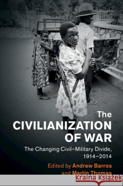 The Civilianization of War: The Changing Civil-Military Divide, 1914-2014 Andrew Barros Martin Thomas 9781108429658 Cambridge University Press