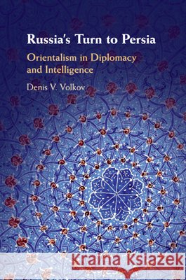Russia's Turn to Persia: Orientalism in Diplomacy and Intelligence Denis V. Volkov 9781108446693