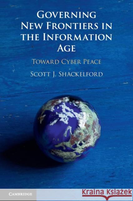 Governing New Frontiers in the Information Age: Toward Cyber Peace Scott J. Shackelford 9781108448109