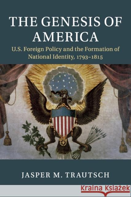 The Genesis of America: Us Foreign Policy and the Formation of National Identity, 1793-1815 Jasper M. Trautsch 9781108453547 Cambridge University Press