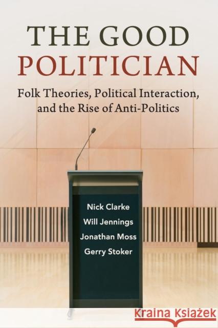 The Good Politician: Folk Theories, Political Interaction, and the Rise of Anti-Politics Nick Clarke Will Jennings Jonathan Moss 9781108459815