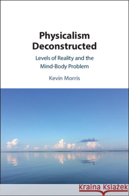 Physicalism Deconstructed: Levels of Reality and the Mind-Body Problem Kevin Morris 9781108472166 Cambridge University Press