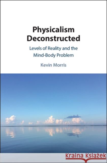 Physicalism Deconstructed: Levels of Reality and the Mind-Body Problem Kevin Morris 9781108472166