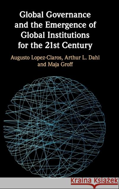 Global Governance and the Emergence of Global Institutions for the 21st Century Augusto Lopez-Claros Arthur L. Dahl Maja Groff 9781108476966