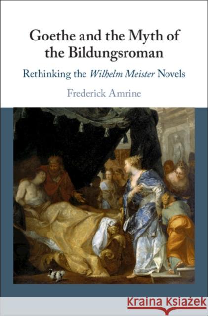 Goethe and the Myth of the Bildungsroman: Rethinking the Wilhelm Meister Novels Frederick Amrine 9781108477680
