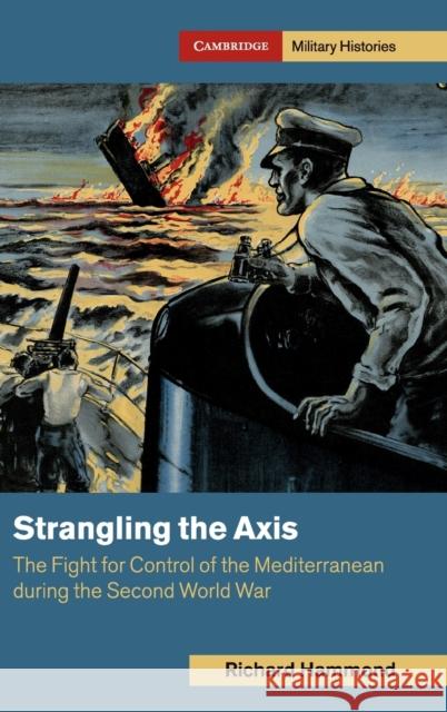 Strangling the Axis: The Fight for Control of the Mediterranean during the Second World War Richard (Brunel University) Hammond 9781108478212