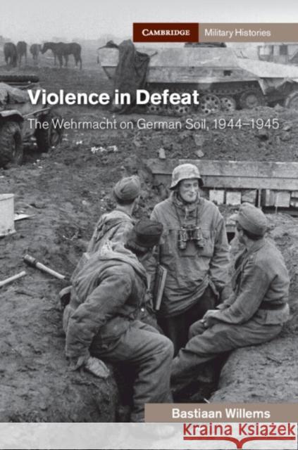 Violence in Defeat: The Wehrmacht on German Soil, 1944-1945 Bastiaan Willems (University College Lon   9781108479721 Cambridge University Press