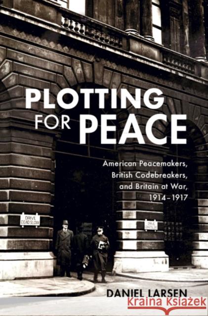 Plotting for Peace: American Peacemakers, British Codebreakers, and Britain at War, 1914-1917 Daniel Larsen 9781108486682 Cambridge University Press