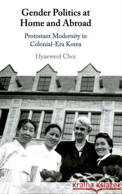 Gender Politics at Home and Abroad: Protestant Modernity in Colonial-Era Korea Hyaeweol Choi 9781108487436