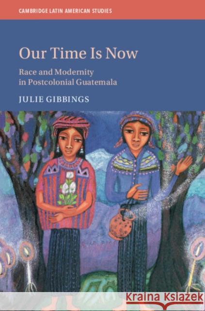 Our Time is Now: Race and Modernity in Postcolonial Guatemala Julie Gibbings (University of Edinburgh) 9781108489140 Cambridge University Press