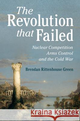 The Revolution That Failed: Nuclear Competition, Arms Control, and the Cold War Brendan Green 9781108489867