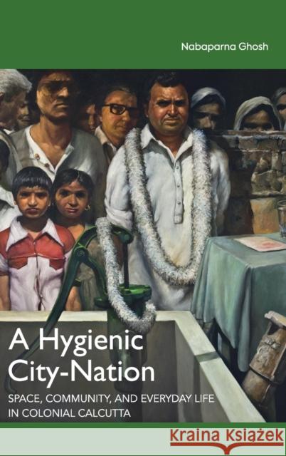 A Hygienic City-Nation: Space, Community, and Everyday Life in Colonial Calcutta Nabaparna Ghosh 9781108489898 Cambridge University Press