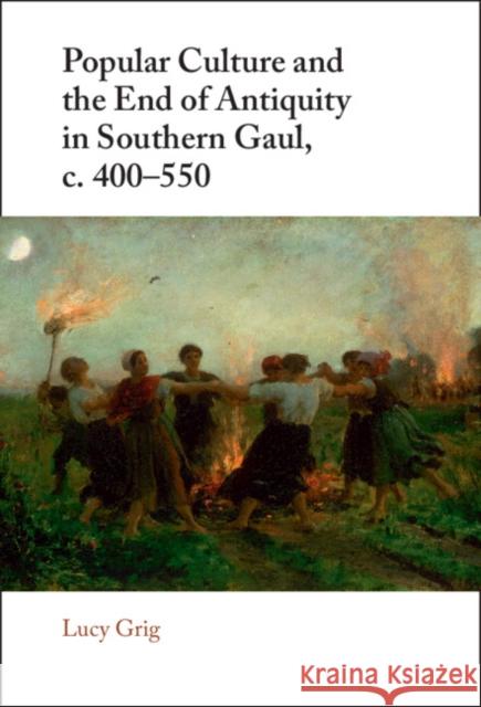 Popular Culture and the End of Antiquity in Southern Gaul, c. 400-550 Lucy (University of Edinburgh) Grig 9781108491440