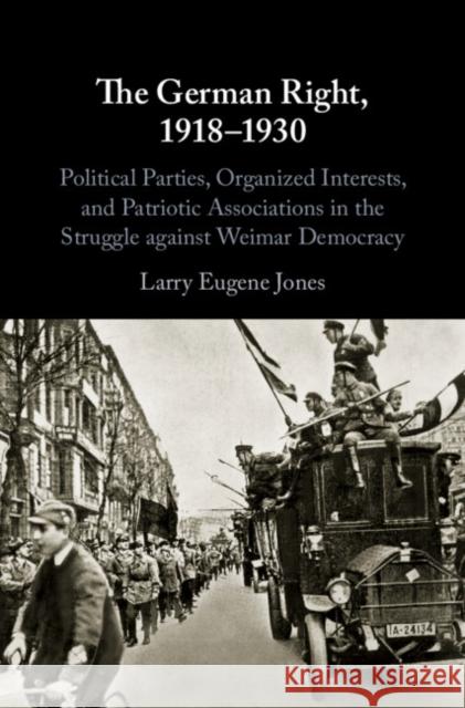 The German Right, 1918-1930: Political Parties, Organized Interests, and Patriotic Associations in the Struggle Against Weimar Democracy Larry Eugene Jones 9781108494076