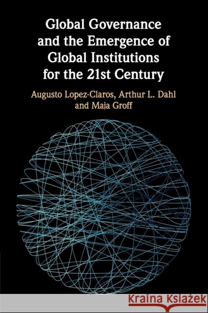 Global Governance and the Emergence of Global Institutions for the 21st Century Augusto Lopez-Claros, Arthur L. Dahl, Maja Groff 9781108701808