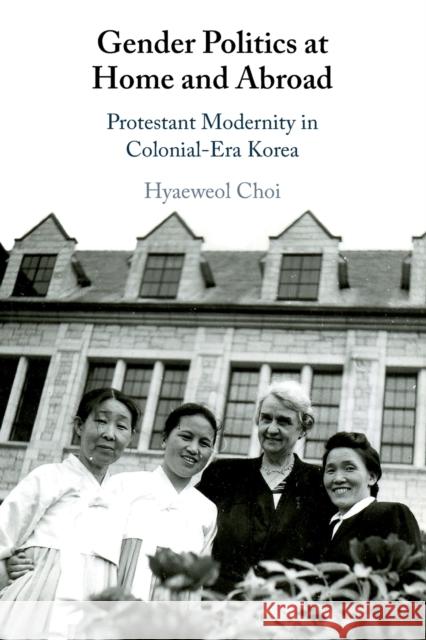 Gender Politics at Home and Abroad: Protestant Modernity in Colonial-Era Korea Choi, Hyaeweol 9781108720281