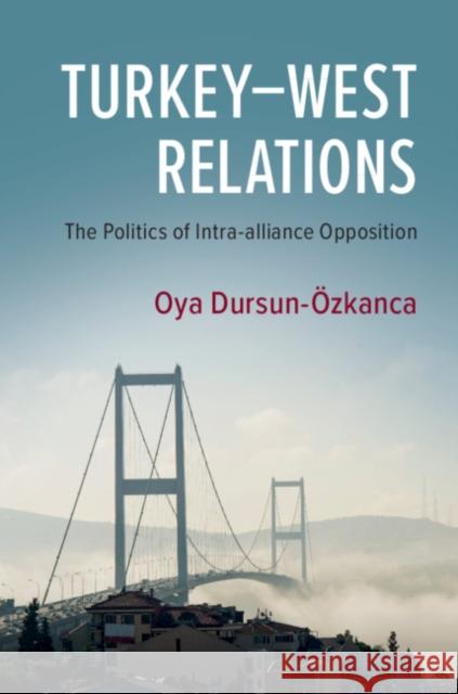 Turkey-West Relations: The Politics of Intra-Alliance Opposition Oya Dursun-Ozkanca 9781108726726