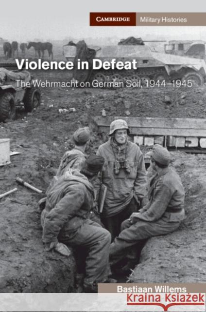 Violence in Defeat: The Wehrmacht on German Soil, 1944–1945 Bastiaan (University College London) Willems 9781108790642 Cambridge University Press