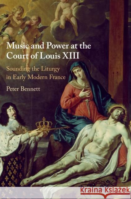 Music and Power at the Court of Louis XIII: Sounding the Liturgy in Early Modern France Peter Bennett 9781108830638