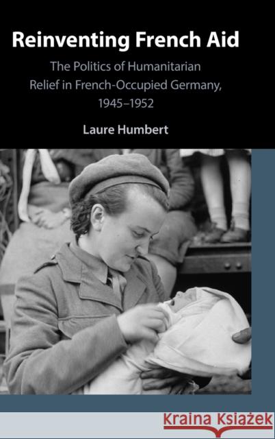 Reinventing French Aid: The Politics of Humanitarian Relief in French-Occupied Germany, 1945-1952 Humbert, Laure 9781108831352