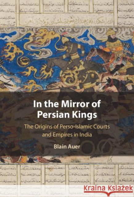 In the Mirror of Persian Kings: The Origins of Perso-Islamic Courts and Empires in India Auer, Blain 9781108832311 Cambridge University Press