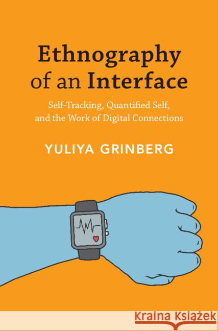 Ethnography of an Interface: Self-Tracking, Quantified Self, and the Work of Digital Connections Yuliya Grinberg 9781108832809