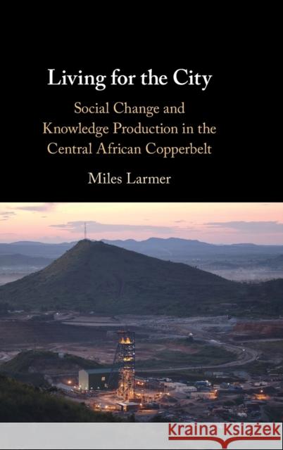 Living for the City: Social Change and Knowledge Production in the Central African Copperbelt Miles Larmer (University of Oxford) 9781108833158