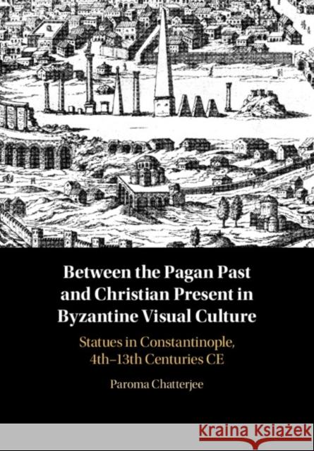 Between the Pagan Past and Christian Present in Byzantine Visual Culture: Statues in Constantinople, 4th-13th Centuries CE Paroma Chatterjee 9781108833585