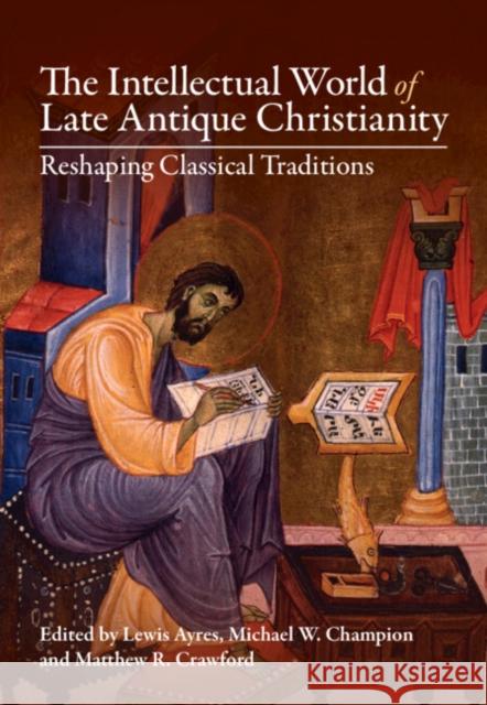 The Intellectual World of Late Antique Christianity: Reshaping Classical Traditions Lewis Ayres Michael W. Champion Matthew R. Crawford 9781108835299 Cambridge University Press