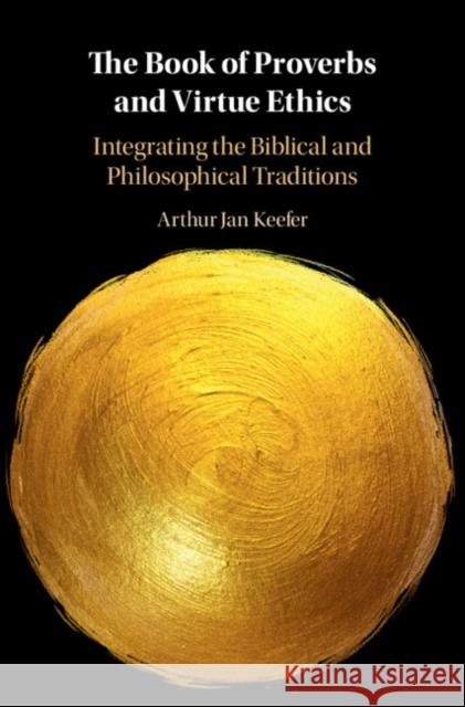 The Book of Proverbs and Virtue Ethics: Integrating the Biblical and Philosophical Traditions Arthur Jan Keefer 9781108839778